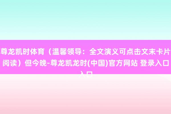 尊龙凯时体育（温馨领导：全文演义可点击文末卡片阅读）但今晚-尊龙凯龙时(中国)官方网站 登录入口