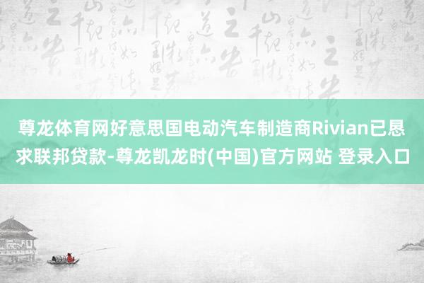 尊龙体育网好意思国电动汽车制造商Rivian已恳求联邦贷款-尊龙凯龙时(中国)官方网站 登录入口