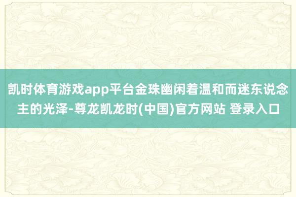 凯时体育游戏app平台金珠幽闲着温和而迷东说念主的光泽-尊龙凯龙时(中国)官方网站 登录入口