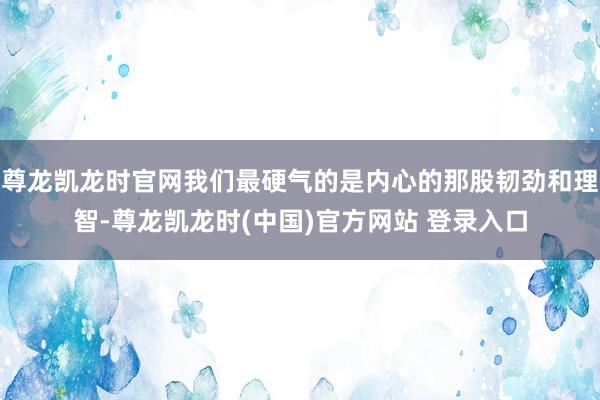 尊龙凯龙时官网我们最硬气的是内心的那股韧劲和理智-尊龙凯龙时(中国)官方网站 登录入口