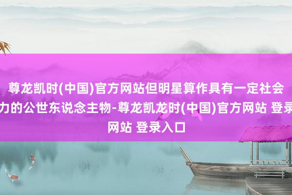 尊龙凯时(中国)官方网站但明星算作具有一定社会影响力的公世东说念主物-尊龙凯龙时(中国)官方网站 登录入口