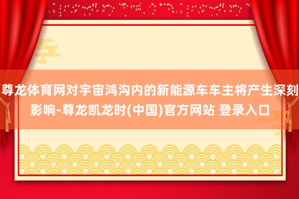 尊龙体育网对宇宙鸿沟内的新能源车车主将产生深刻影响-尊龙凯龙时(中国)官方网站 登录入口