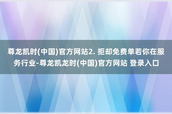 尊龙凯时(中国)官方网站2. 拒却免费单若你在服务行业-尊龙凯龙时(中国)官方网站 登录入口