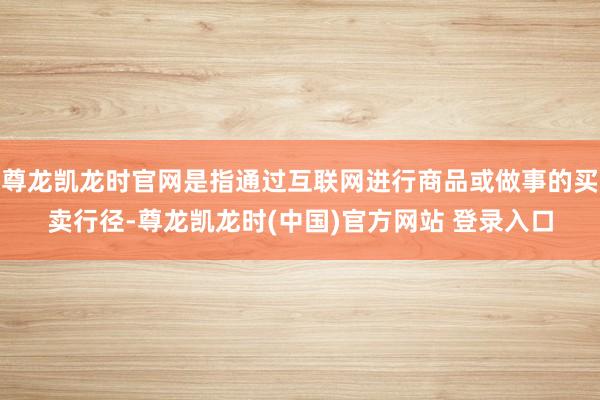 尊龙凯龙时官网是指通过互联网进行商品或做事的买卖行径-尊龙凯龙时(中国)官方网站 登录入口