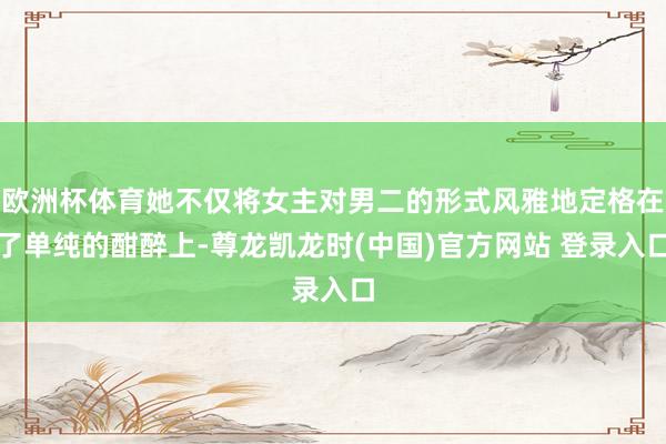 欧洲杯体育她不仅将女主对男二的形式风雅地定格在了单纯的酣醉上-尊龙凯龙时(中国)官方网站 登录入口