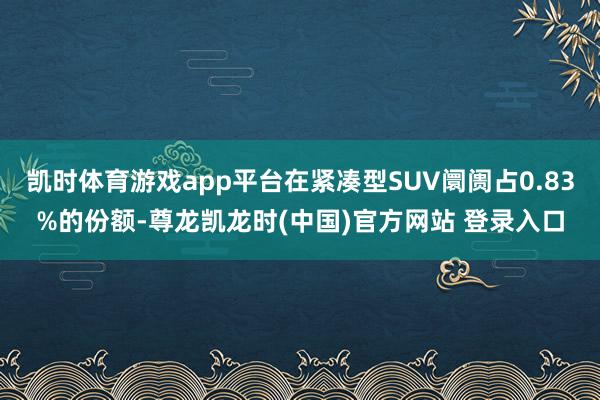 凯时体育游戏app平台在紧凑型SUV阛阓占0.83%的份额-尊龙凯龙时(中国)官方网站 登录入口