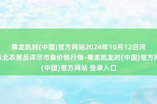 尊龙凯时(中国)官方网站2024年10月12日河北张家口市京北农居品详尽市集价钱行情-尊龙凯龙时(中国)官方网站 登录入口