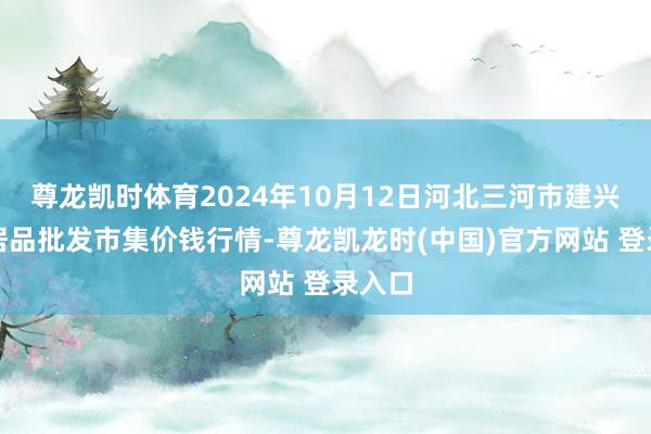 尊龙凯时体育2024年10月12日河北三河市建兴农副居品批发市集价钱行情-尊龙凯龙时(中国)官方网站 登录入口