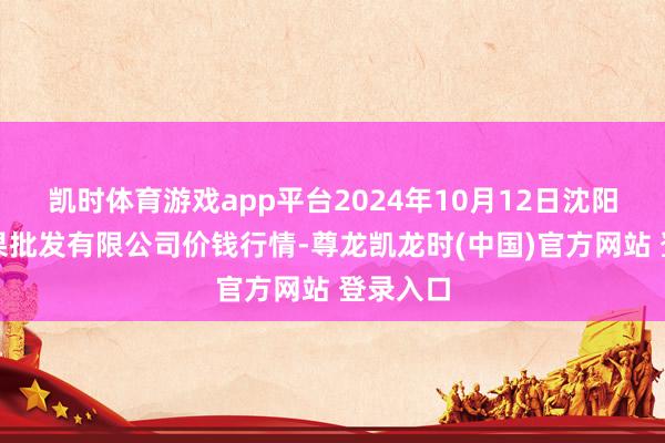 凯时体育游戏app平台2024年10月12日沈阳盛发菜果批发有限公司价钱行情-尊龙凯龙时(中国)官方网站 登录入口