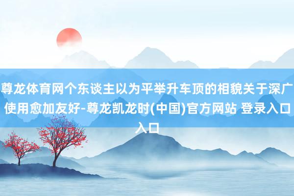 尊龙体育网个东谈主以为平举升车顶的相貌关于深广使用愈加友好-尊龙凯龙时(中国)官方网站 登录入口