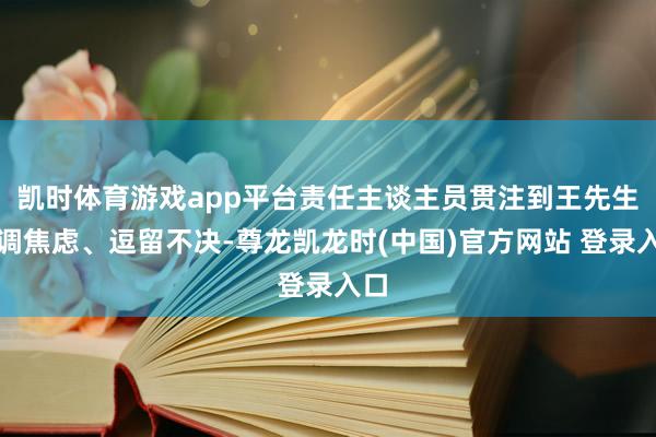 凯时体育游戏app平台责任主谈主员贯注到王先生色调焦虑、逗留不决-尊龙凯龙时(中国)官方网站 登录入口