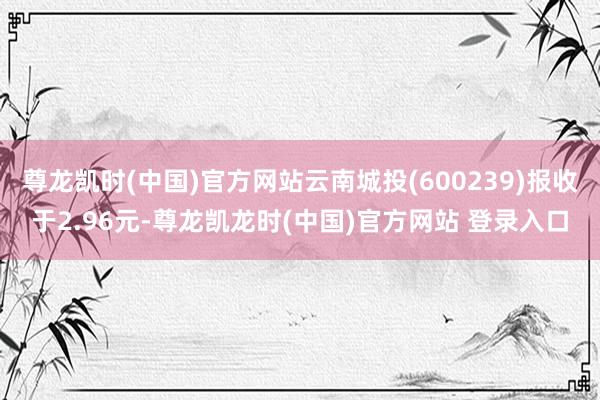 尊龙凯时(中国)官方网站云南城投(600239)报收于2.96元-尊龙凯龙时(中国)官方网站 登录入口