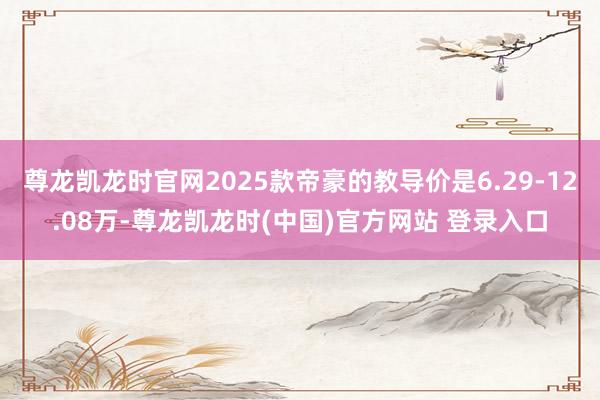 尊龙凯龙时官网2025款帝豪的教导价是6.29-12.08万-尊龙凯龙时(中国)官方网站 登录入口