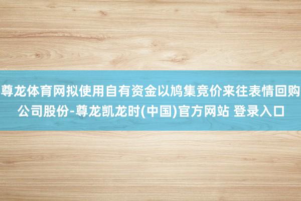 尊龙体育网拟使用自有资金以鸠集竞价来往表情回购公司股份-尊龙凯龙时(中国)官方网站 登录入口