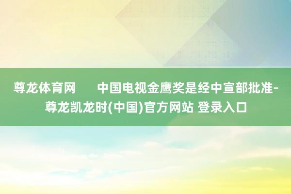 尊龙体育网      中国电视金鹰奖是经中宣部批准-尊龙凯龙时(中国)官方网站 登录入口