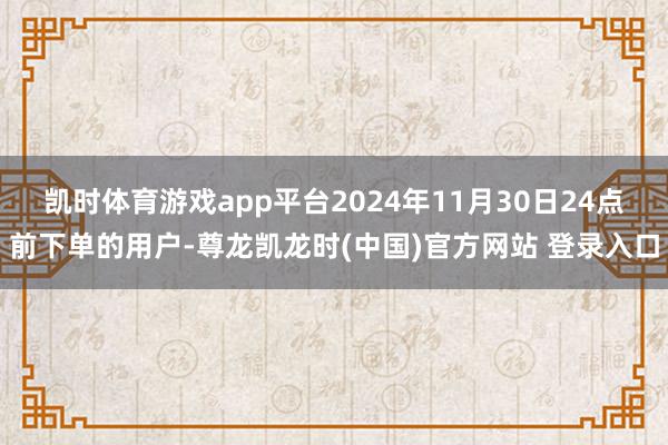 凯时体育游戏app平台2024年11月30日24点前下单的用户-尊龙凯龙时(中国)官方网站 登录入口