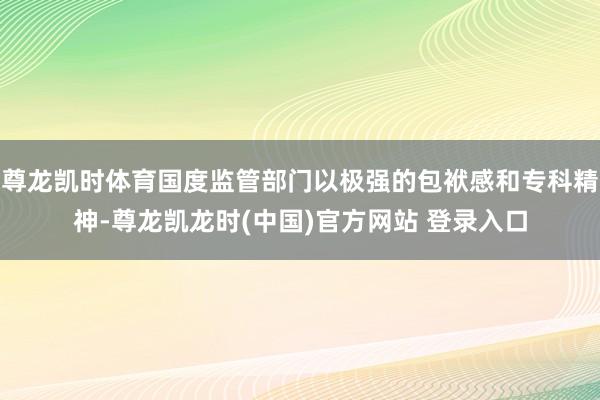 尊龙凯时体育国度监管部门以极强的包袱感和专科精神-尊龙凯龙时(中国)官方网站 登录入口