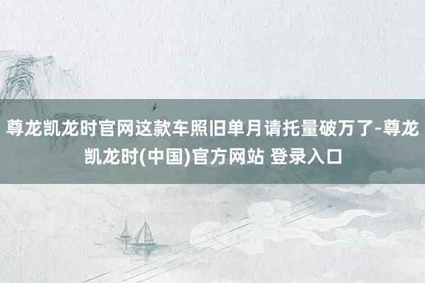 尊龙凯龙时官网这款车照旧单月请托量破万了-尊龙凯龙时(中国)官方网站 登录入口