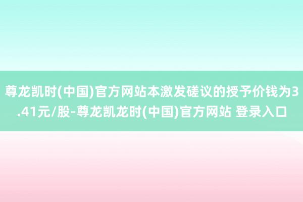 尊龙凯时(中国)官方网站　　本激发磋议的授予价钱为3.41元/股-尊龙凯龙时(中国)官方网站 登录入口