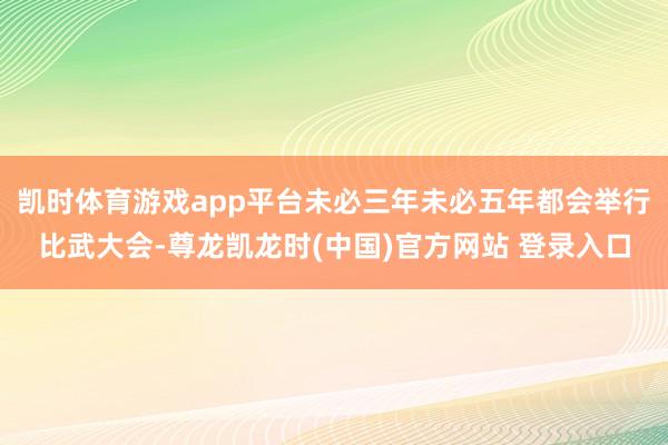 凯时体育游戏app平台未必三年未必五年都会举行比武大会-尊龙凯龙时(中国)官方网站 登录入口