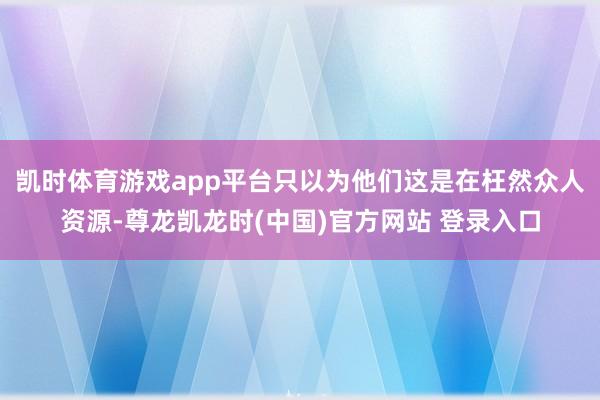 凯时体育游戏app平台只以为他们这是在枉然众人资源-尊龙凯龙时(中国)官方网站 登录入口