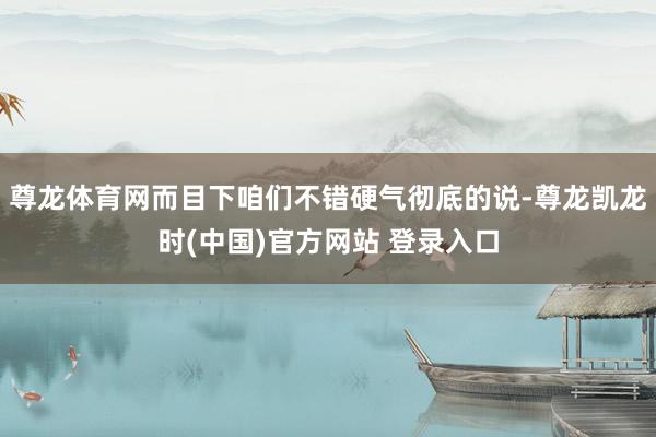 尊龙体育网而目下咱们不错硬气彻底的说-尊龙凯龙时(中国)官方网站 登录入口