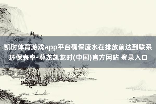 凯时体育游戏app平台确保废水在排放前达到联系环保表率-尊龙凯龙时(中国)官方网站 登录入口