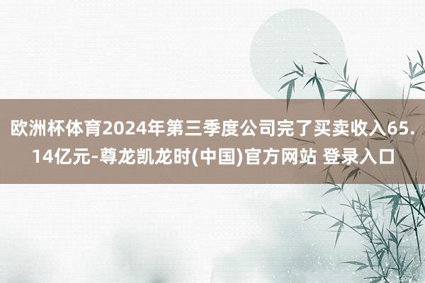 欧洲杯体育2024年第三季度公司完了买卖收入65.14亿元-尊龙凯龙时(中国)官方网站 登录入口