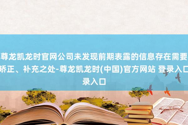 尊龙凯龙时官网公司未发现前期表露的信息存在需要矫正、补充之处-尊龙凯龙时(中国)官方网站 登录入口