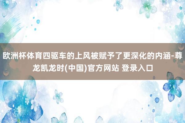 欧洲杯体育四驱车的上风被赋予了更深化的内涵-尊龙凯龙时(中国)官方网站 登录入口