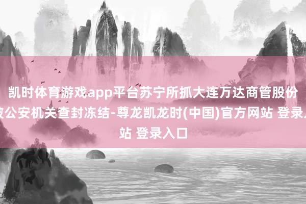 凯时体育游戏app平台苏宁所抓大连万达商管股份已被公安机关查封冻结-尊龙凯龙时(中国)官方网站 登录入口