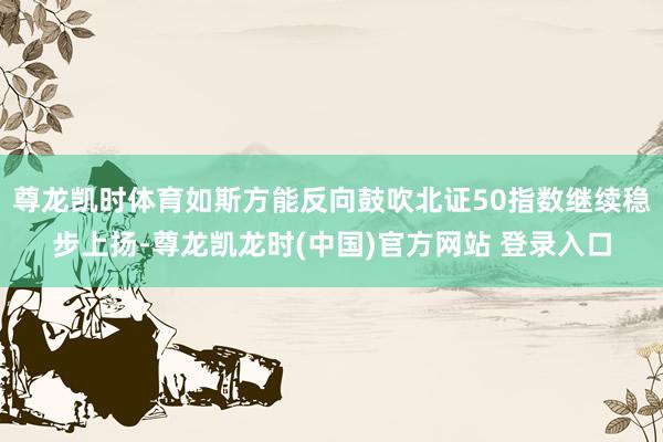 尊龙凯时体育如斯方能反向鼓吹北证50指数继续稳步上扬-尊龙凯龙时(中国)官方网站 登录入口