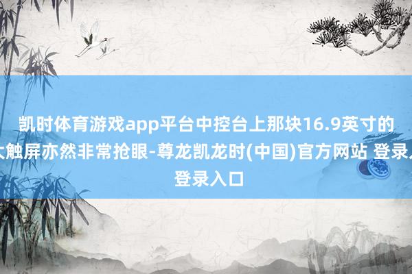 凯时体育游戏app平台中控台上那块16.9英寸的超大触屏亦然非常抢眼-尊龙凯龙时(中国)官方网站 登录入口