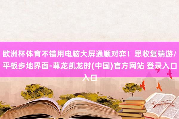 欧洲杯体育不错用电脑大屏通顺对弈！思收复端游/平板步地界面-尊龙凯龙时(中国)官方网站 登录入口