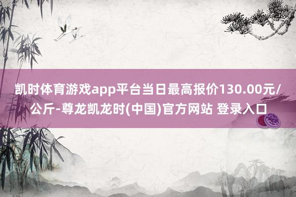 凯时体育游戏app平台当日最高报价130.00元/公斤-尊龙凯龙时(中国)官方网站 登录入口