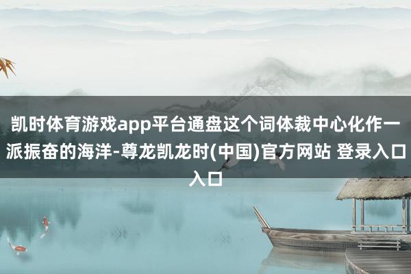 凯时体育游戏app平台通盘这个词体裁中心化作一派振奋的海洋-尊龙凯龙时(中国)官方网站 登录入口