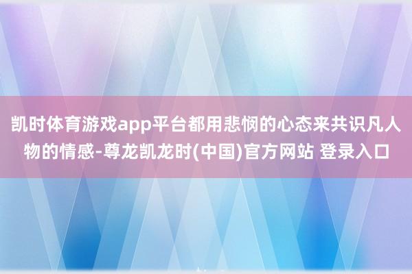 凯时体育游戏app平台都用悲悯的心态来共识凡人物的情感-尊龙凯龙时(中国)官方网站 登录入口