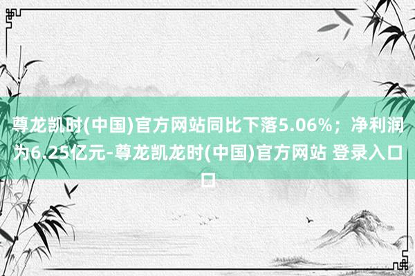 尊龙凯时(中国)官方网站同比下落5.06%；净利润为6.25亿元-尊龙凯龙时(中国)官方网站 登录入口