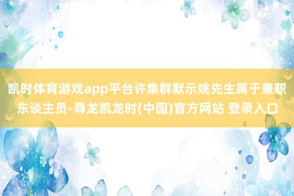 凯时体育游戏app平台许集群默示姚先生属于兼职东谈主员-尊龙凯龙时(中国)官方网站 登录入口