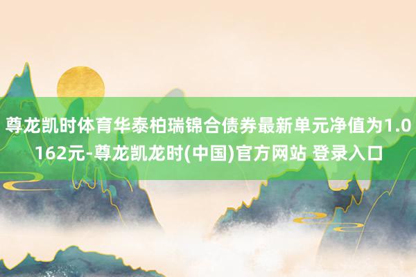 尊龙凯时体育华泰柏瑞锦合债券最新单元净值为1.0162元-尊龙凯龙时(中国)官方网站 登录入口