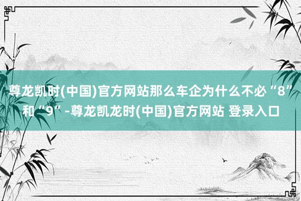 尊龙凯时(中国)官方网站那么车企为什么不必“8”和“9”-尊龙凯龙时(中国)官方网站 登录入口