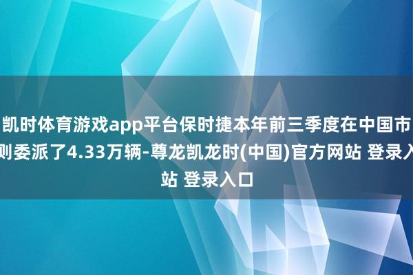 凯时体育游戏app平台保时捷本年前三季度在中国市集则委派了4.33万辆-尊龙凯龙时(中国)官方网站 登录入口