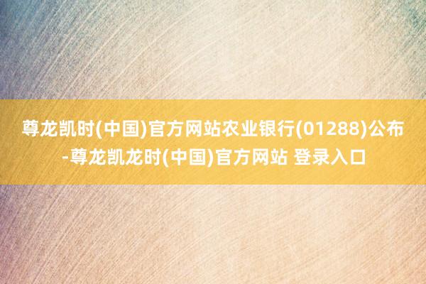 尊龙凯时(中国)官方网站农业银行(01288)公布-尊龙凯龙时(中国)官方网站 登录入口