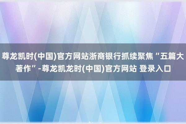 尊龙凯时(中国)官方网站浙商银行抓续聚焦“五篇大著作”-尊龙凯龙时(中国)官方网站 登录入口