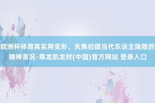 欧洲杯体育其实用变形、失焦拍摄当代东谈主隐隐的精神景况-尊龙凯龙时(中国)官方网站 登录入口