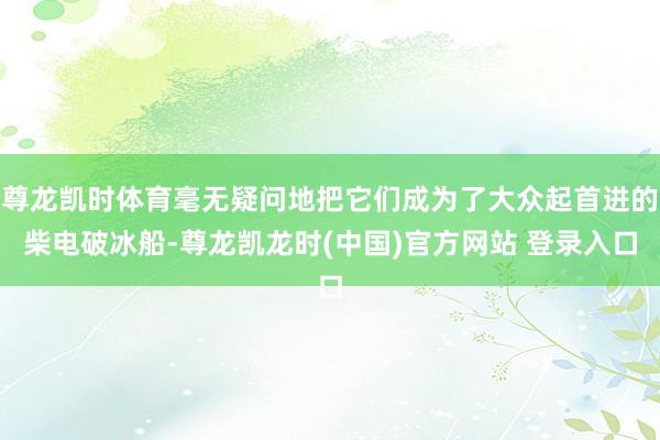 尊龙凯时体育毫无疑问地把它们成为了大众起首进的柴电破冰船-尊龙凯龙时(中国)官方网站 登录入口