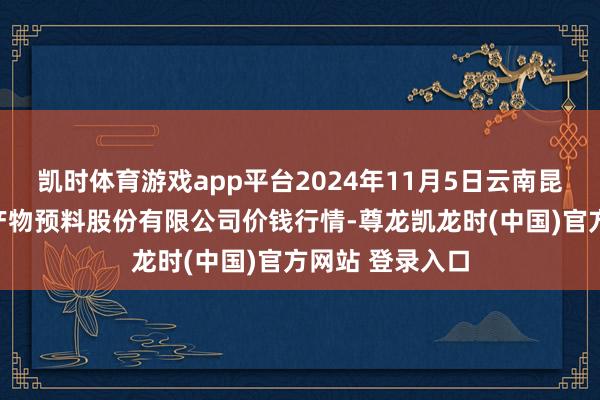 凯时体育游戏app平台2024年11月5日云南昆明呈贡龙城农产物预料股份有限公司价钱行情-尊龙凯龙时(中国)官方网站 登录入口