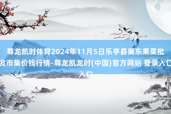 尊龙凯时体育2024年11月5日乐亭县冀东果菜批发市集价钱行情-尊龙凯龙时(中国)官方网站 登录入口