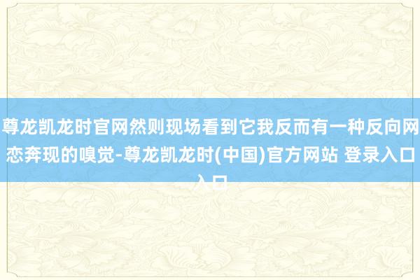 尊龙凯龙时官网然则现场看到它我反而有一种反向网恋奔现的嗅觉-尊龙凯龙时(中国)官方网站 登录入口