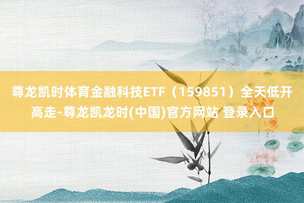 尊龙凯时体育金融科技ETF（159851）全天低开高走-尊龙凯龙时(中国)官方网站 登录入口